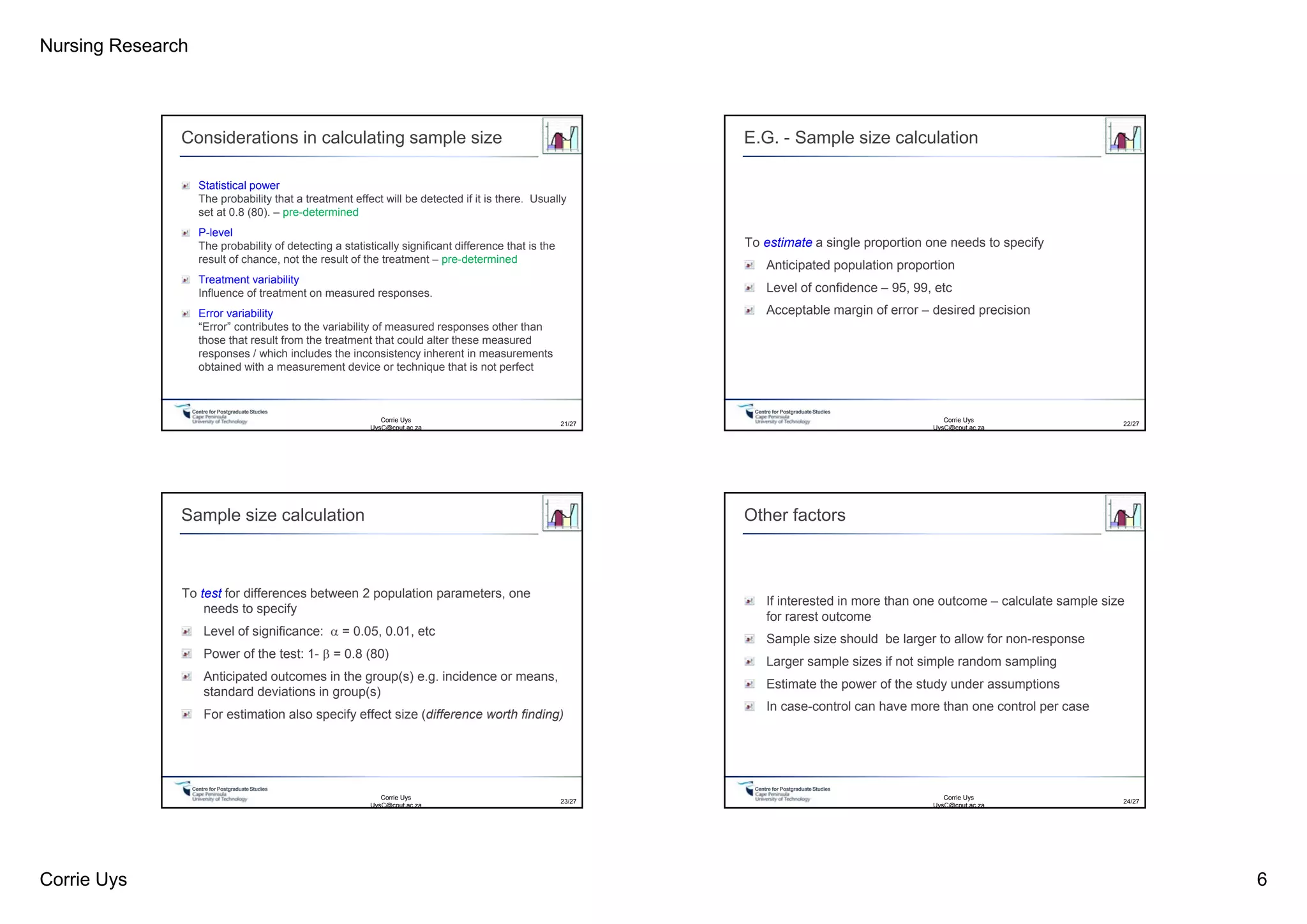 Nursing Research
Corrie Uys 6
Centre for PostgraduateStudies
Considerations in calculating sample size
Statistical power
The probability that a treatment effect will be detected if it is there. Usually
set at 0.8 (80). – pre-determined
P-level
The probability of detecting a statistically significant difference that is the
result of chance, not the result of the treatment – pre-determined
Treatment variability
Influence of treatment on measured responses.
Error variability
“Error” contributes to the variability of measured responses other than
those that result from the treatment that could alter these measured
responses / which includes the inconsistency inherent in measurements
obtained with a measurement device or technique that is not perfect
Corrie Uys
UysC@cput.ac.za
21/27
Centre for PostgraduateStudies
E.G. - Sample size calculation
To estimate a single proportion one needs to specify
Anticipated population proportion
Level of confidence – 95, 99, etc
Acceptable margin of error – desired precision
22/27
Corrie Uys
UysC@cput.ac.za
Centre for PostgraduateStudies
Sample size calculation
To test for differences between 2 population parameters, one
needs to specify
Level of significance:  = 0.05, 0.01, etc
Power of the test: 1-  = 0.8 (80)
Anticipated outcomes in the group(s) e.g. incidence or means,
standard deviations in group(s)
For estimation also specify effect size (difference worth finding)
23/27
Corrie Uys
UysC@cput.ac.za
Centre for PostgraduateStudies
Other factors
If interested in more than one outcome – calculate sample size
for rarest outcome
Sample size should be larger to allow for non-response
Larger sample sizes if not simple random sampling
Estimate the power of the study under assumptions
In case-control can have more than one control per case
24/27
Corrie Uys
UysC@cput.ac.za
 