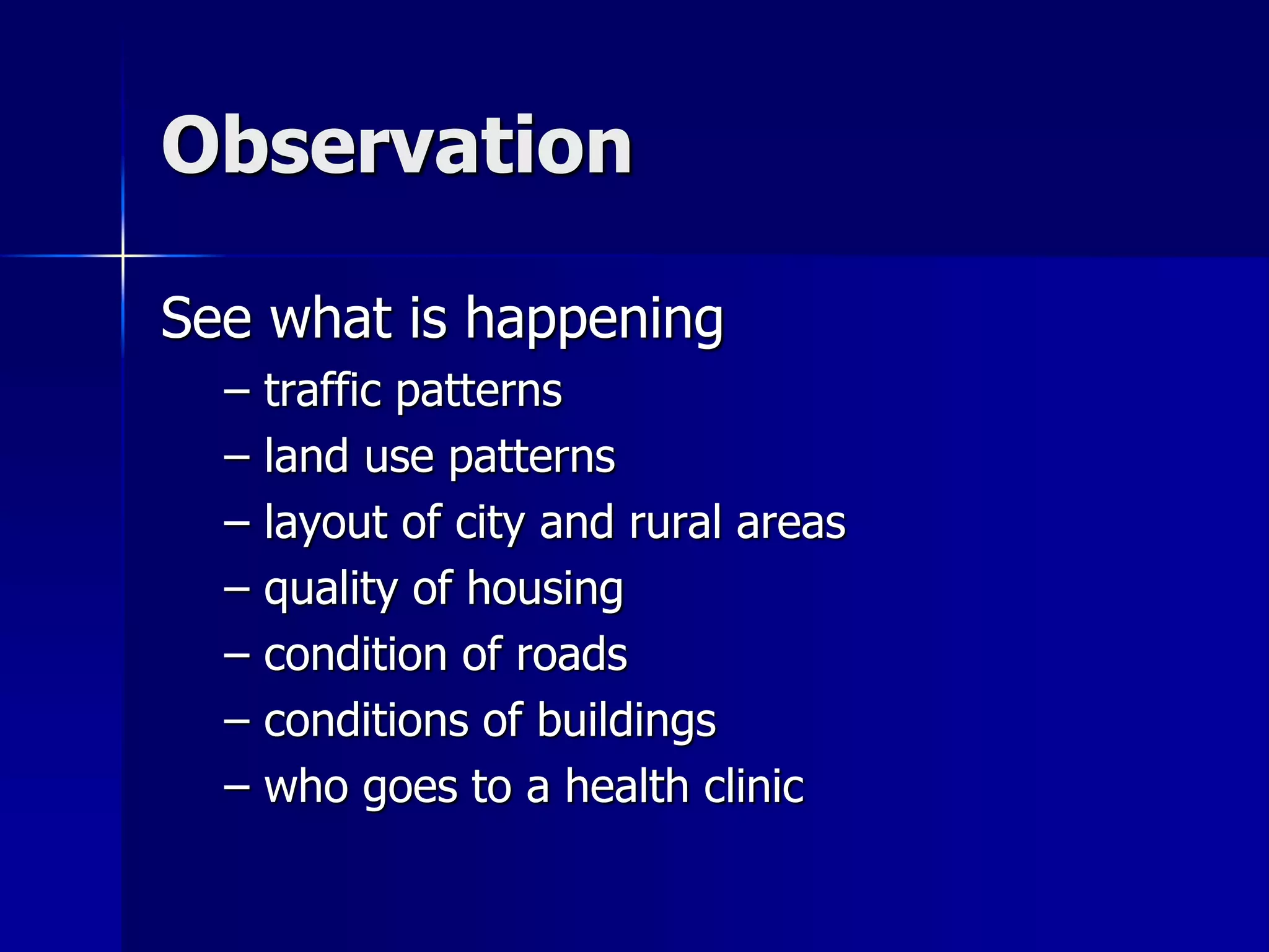 Observation
See what is happening
– traffic patterns
– land use patterns
– layout of city and rural areas
– quality of housing
– condition of roads
– conditions of buildings
– who goes to a health clinic
 