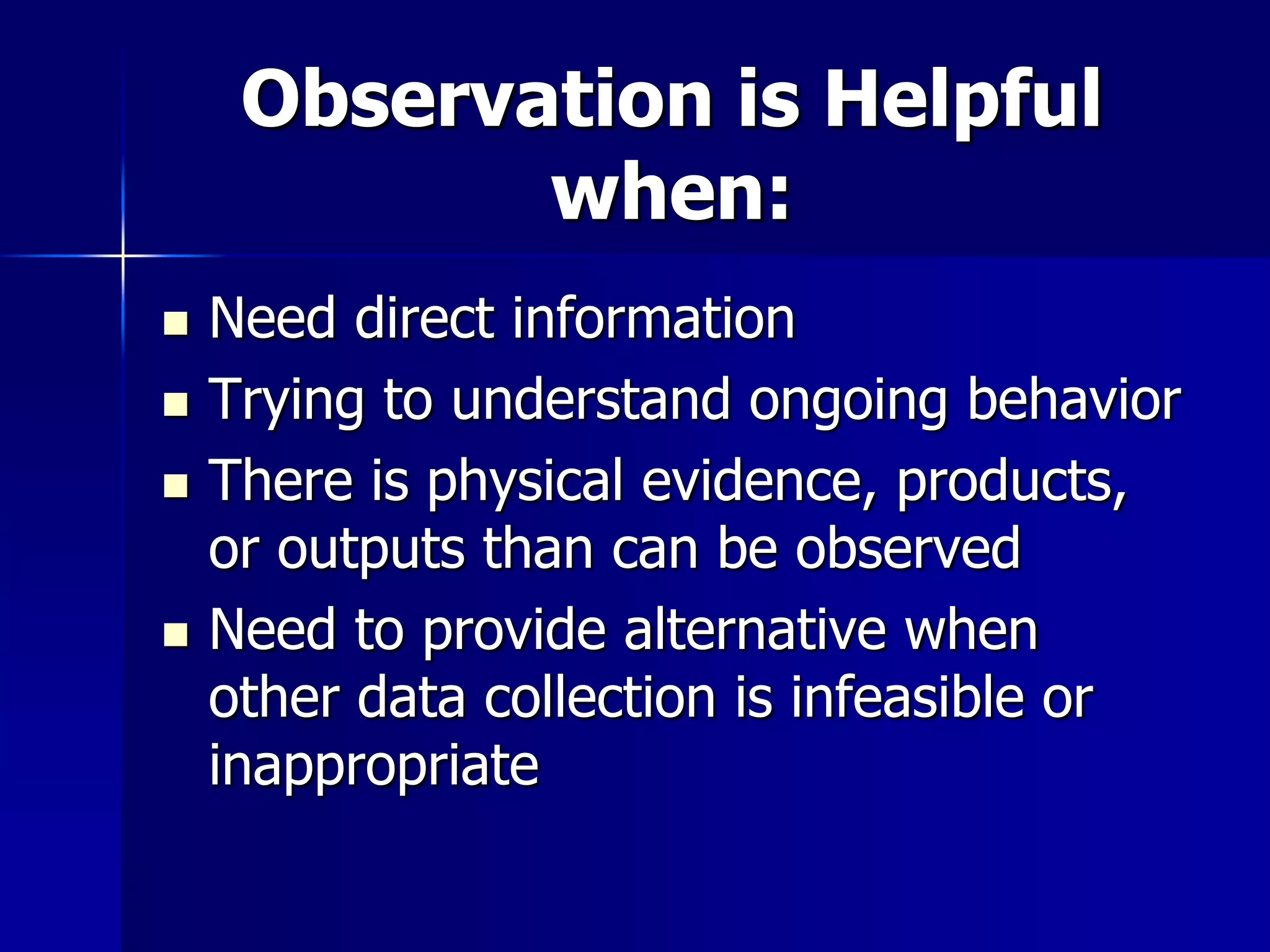 Observation is Helpful
when:
 Need direct information
 Trying to understand ongoing behavior
 There is physical evidence, products,
or outputs than can be observed
 Need to provide alternative when
other data collection is infeasible or
inappropriate
 