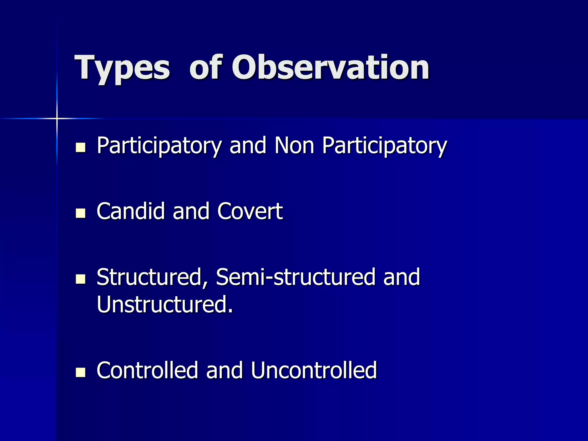 Types of Observation
 Participatory and Non Participatory
 Candid and Covert
 Structured, Semi-structured and
Unstructured.
 Controlled and Uncontrolled
 