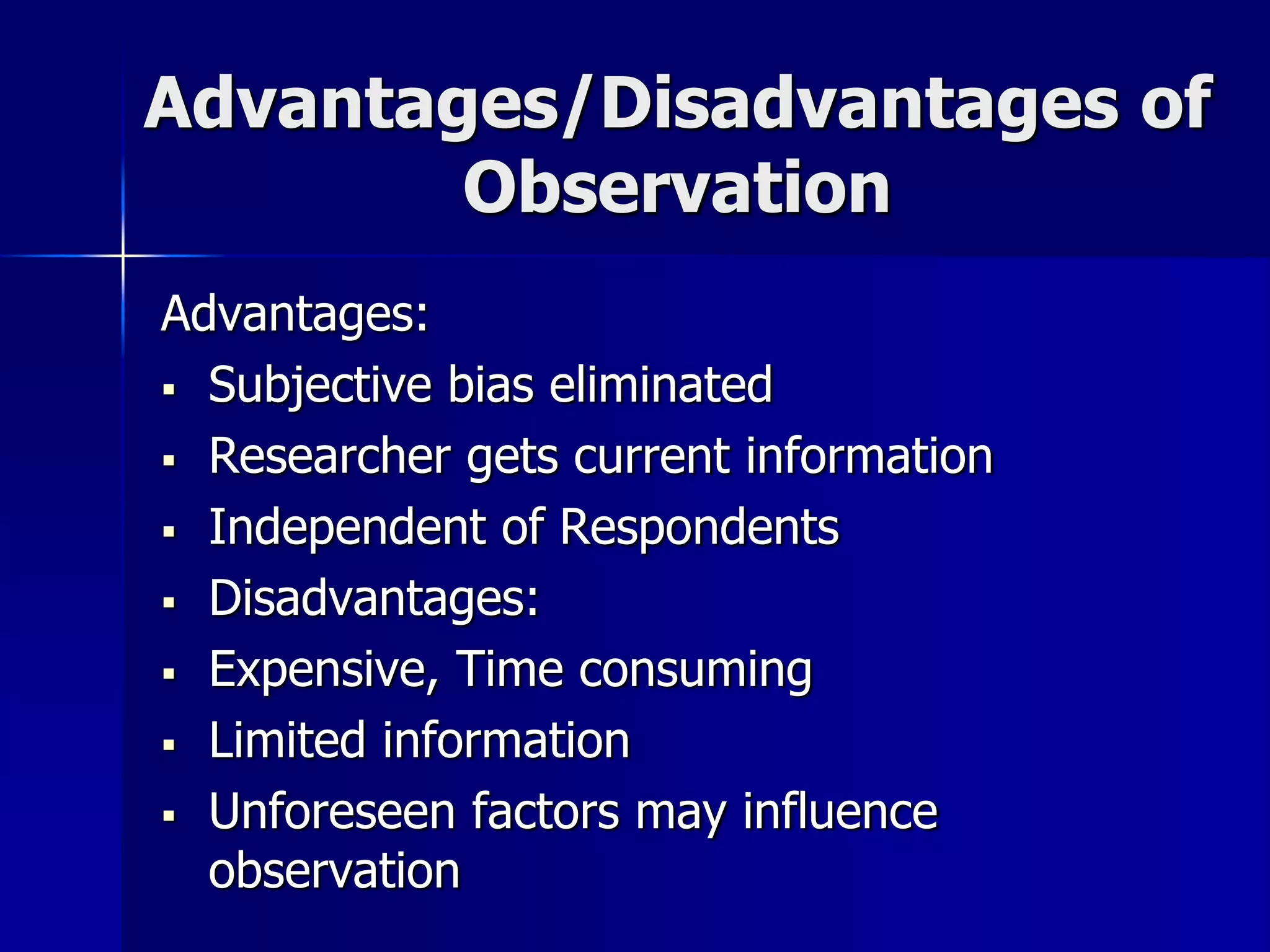 Advantages/Disadvantages of
Observation
Advantages:
 Subjective bias eliminated
 Researcher gets current information
 Independent of Respondents
 Disadvantages:
 Expensive, Time consuming
 Limited information
 Unforeseen factors may influence
observation
 