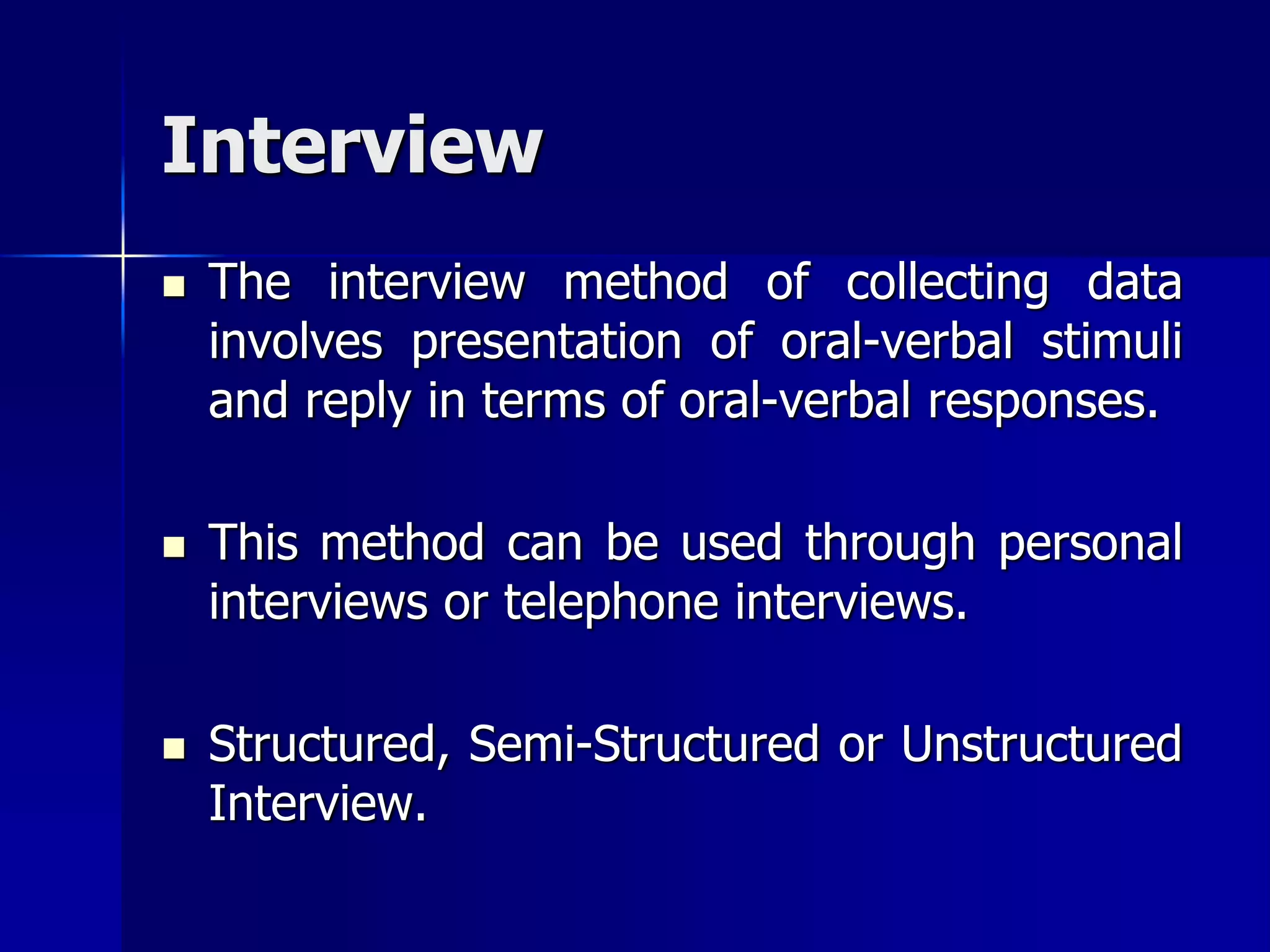 Interview
 The interview method of collecting data
involves presentation of oral-verbal stimuli
and reply in terms of oral-verbal responses.
 This method can be used through personal
interviews or telephone interviews.
 Structured, Semi-Structured or Unstructured
Interview.
 