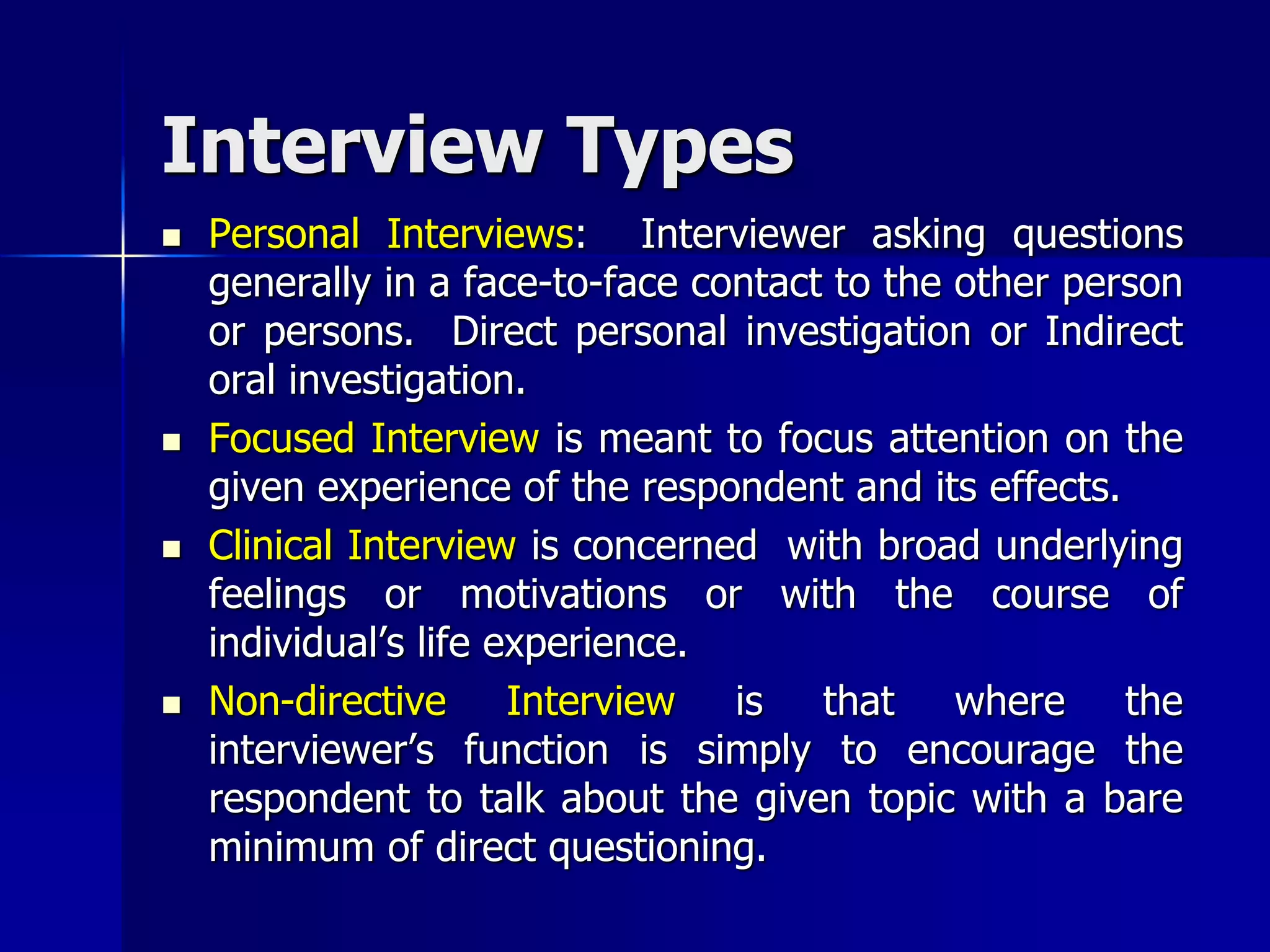 Interview Types
 Personal Interviews: Interviewer asking questions
generally in a face-to-face contact to the other person
or persons. Direct personal investigation or Indirect
oral investigation.
 Focused Interview is meant to focus attention on the
given experience of the respondent and its effects.
 Clinical Interview is concerned with broad underlying
feelings or motivations or with the course of
individual’s life experience.
 Non-directive Interview is that where the
interviewer’s function is simply to encourage the
respondent to talk about the given topic with a bare
minimum of direct questioning.
 