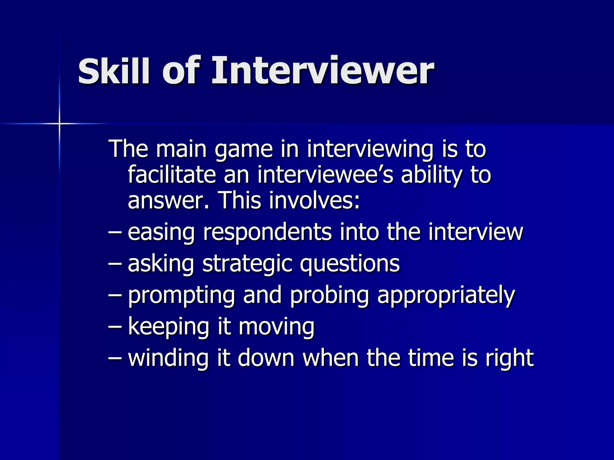 Skill of Interviewer
The main game in interviewing is to
facilitate an interviewee’s ability to
answer. This involves:
– easing respondents into the interview
– asking strategic questions
– prompting and probing appropriately
– keeping it moving
– winding it down when the time is right
 