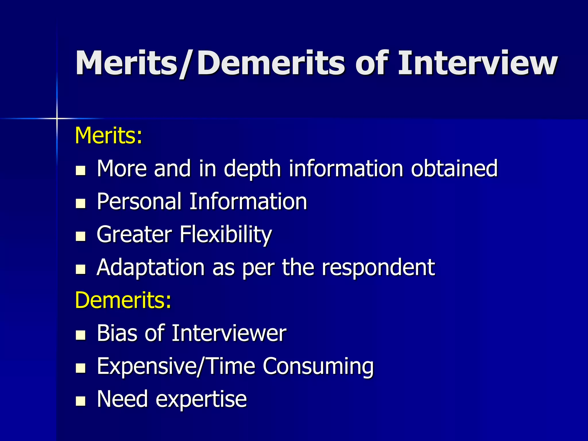 Merits/Demerits of Interview
Merits:
 More and in depth information obtained
 Personal Information
 Greater Flexibility
 Adaptation as per the respondent
Demerits:
 Bias of Interviewer
 Expensive/Time Consuming
 Need expertise
 