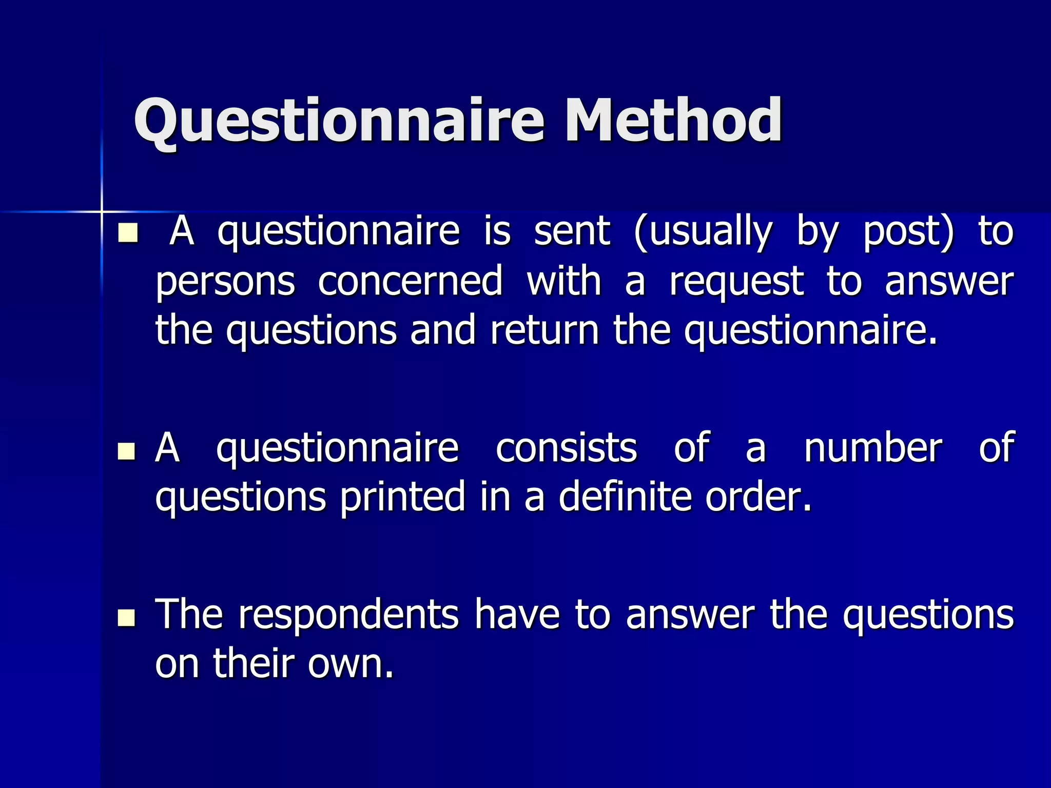 Questionnaire Method
 A questionnaire is sent (usually by post) to
persons concerned with a request to answer
the questions and return the questionnaire.
 A questionnaire consists of a number of
questions printed in a definite order.
 The respondents have to answer the questions
on their own.
 