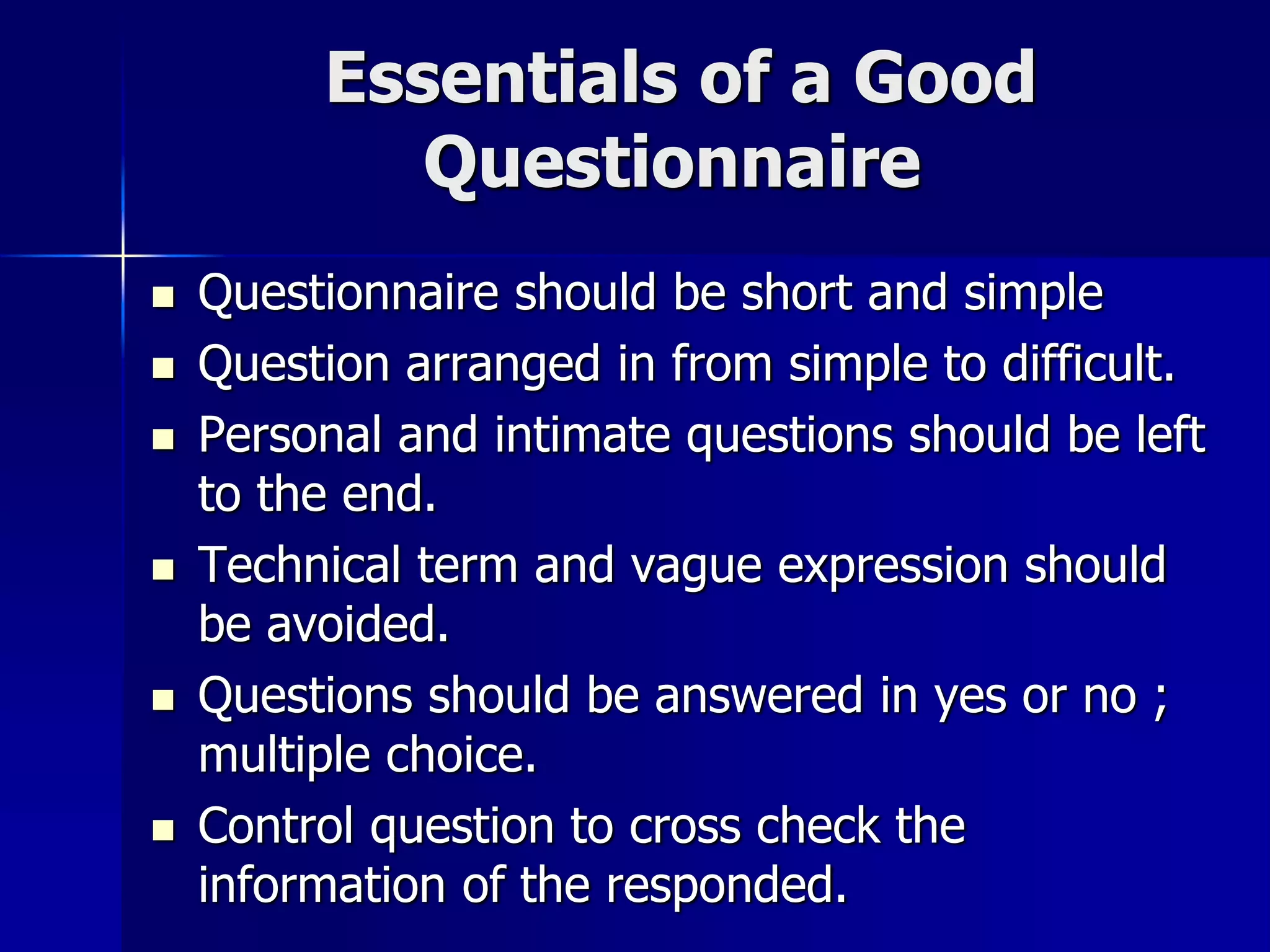 Essentials of a Good
Questionnaire
 Questionnaire should be short and simple
 Question arranged in from simple to difficult.
 Personal and intimate questions should be left
to the end.
 Technical term and vague expression should
be avoided.
 Questions should be answered in yes or no ;
multiple choice.
 Control question to cross check the
information of the responded.
 