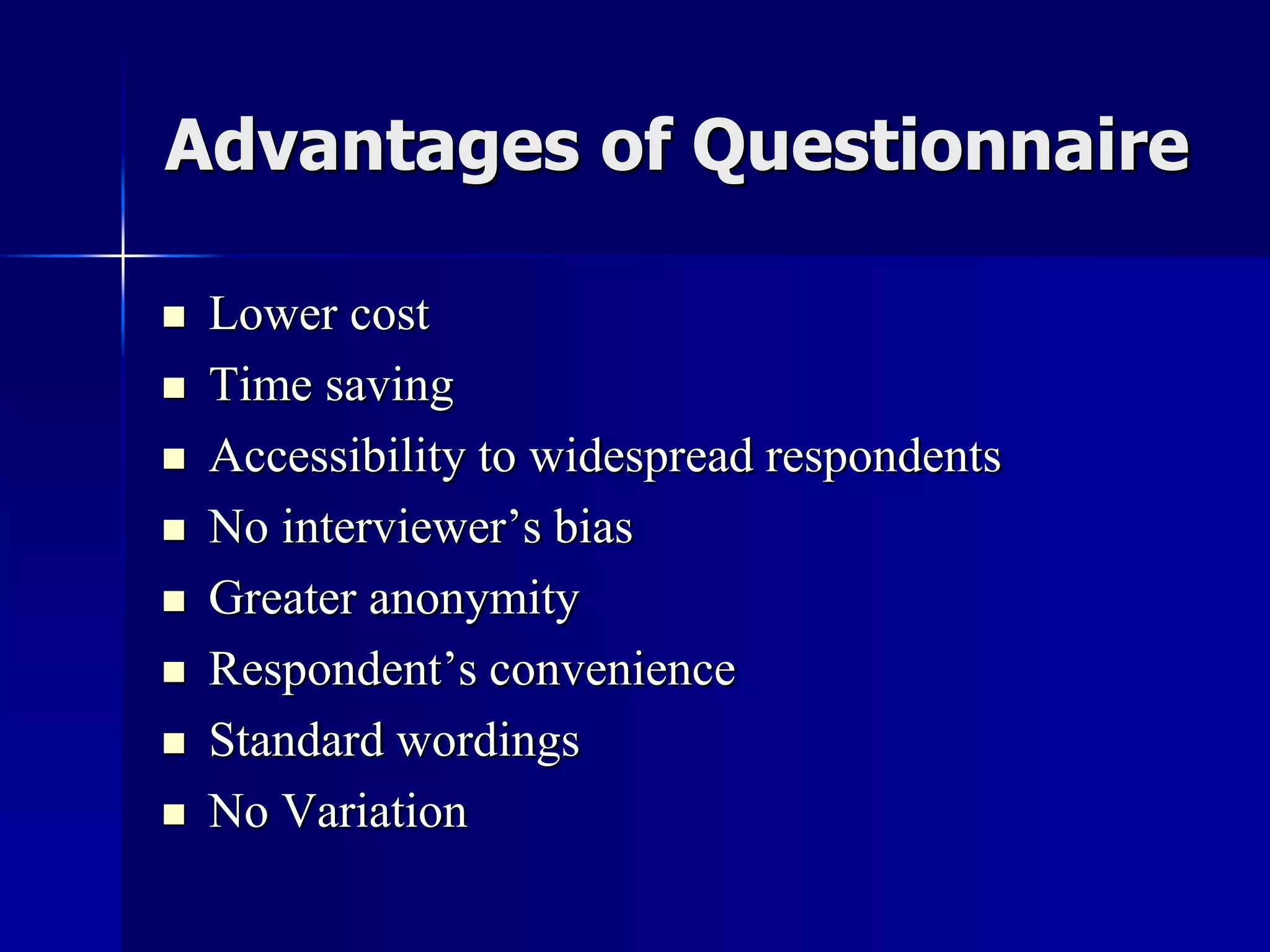 Advantages of Questionnaire
 Lower cost
 Time saving
 Accessibility to widespread respondents
 No interviewer’s bias
 Greater anonymity
 Respondent’s convenience
 Standard wordings
 No Variation
 
