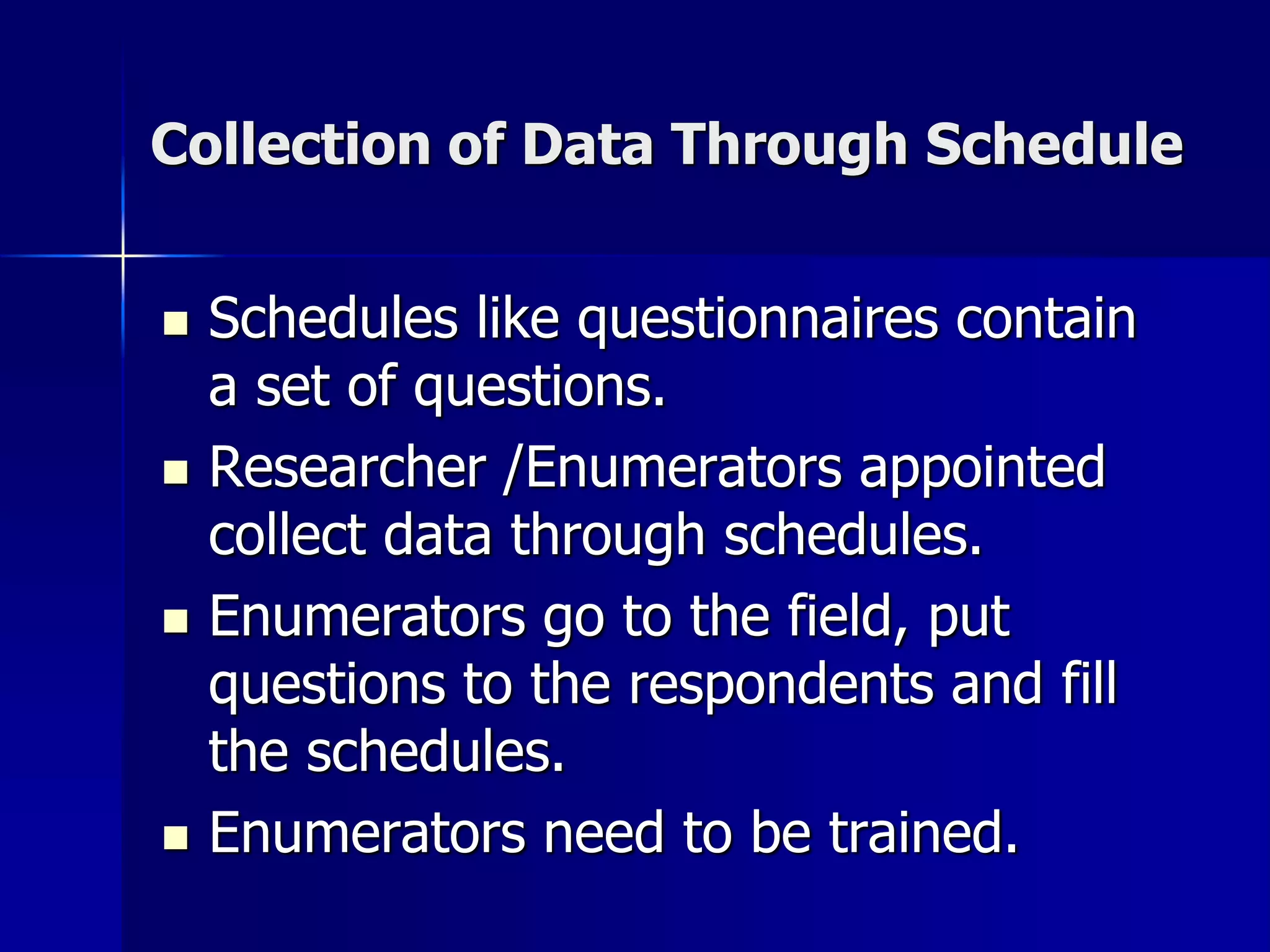 Collection of Data Through Schedule
 Schedules like questionnaires contain
a set of questions.
 Researcher /Enumerators appointed
collect data through schedules.
 Enumerators go to the field, put
questions to the respondents and fill
the schedules.
 Enumerators need to be trained.
 