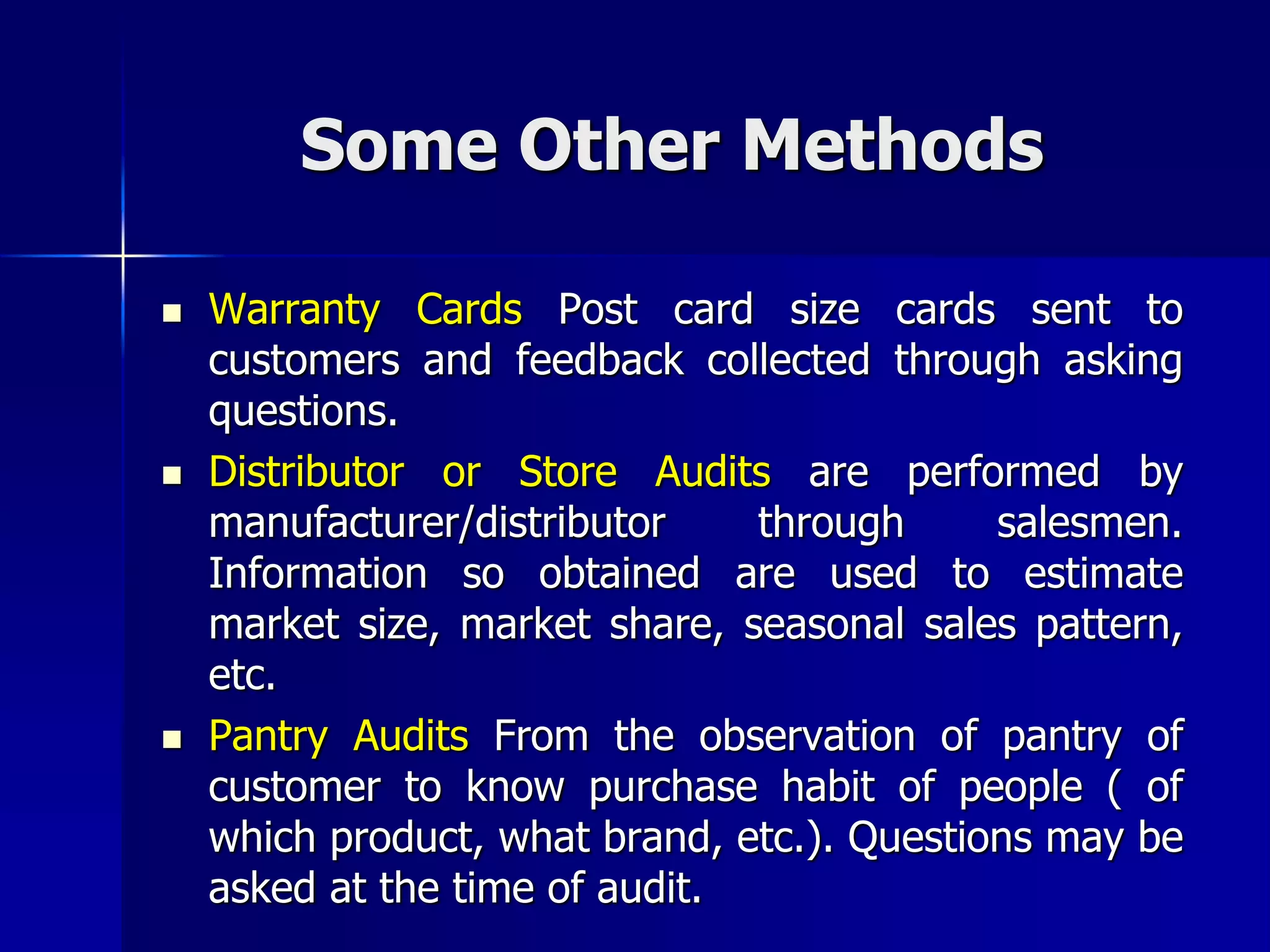 Some Other Methods
 Warranty Cards Post card size cards sent to
customers and feedback collected through asking
questions.
 Distributor or Store Audits are performed by
manufacturer/distributor through salesmen.
Information so obtained are used to estimate
market size, market share, seasonal sales pattern,
etc.
 Pantry Audits From the observation of pantry of
customer to know purchase habit of people ( of
which product, what brand, etc.). Questions may be
asked at the time of audit.
 