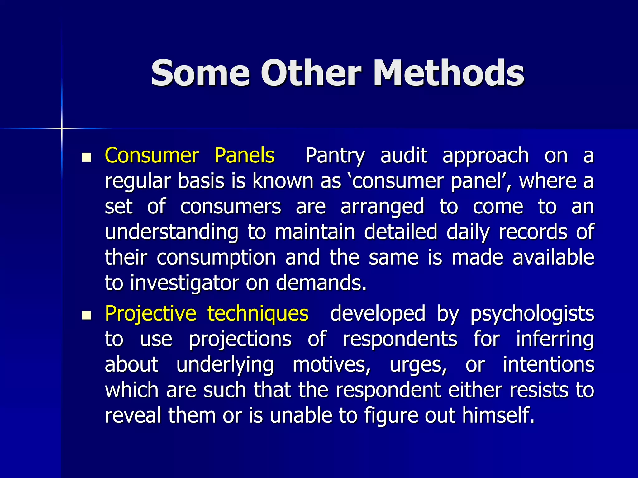 Some Other Methods
 Consumer Panels Pantry audit approach on a
regular basis is known as ‘consumer panel’, where a
set of consumers are arranged to come to an
understanding to maintain detailed daily records of
their consumption and the same is made available
to investigator on demands.
 Projective techniques developed by psychologists
to use projections of respondents for inferring
about underlying motives, urges, or intentions
which are such that the respondent either resists to
reveal them or is unable to figure out himself.
 