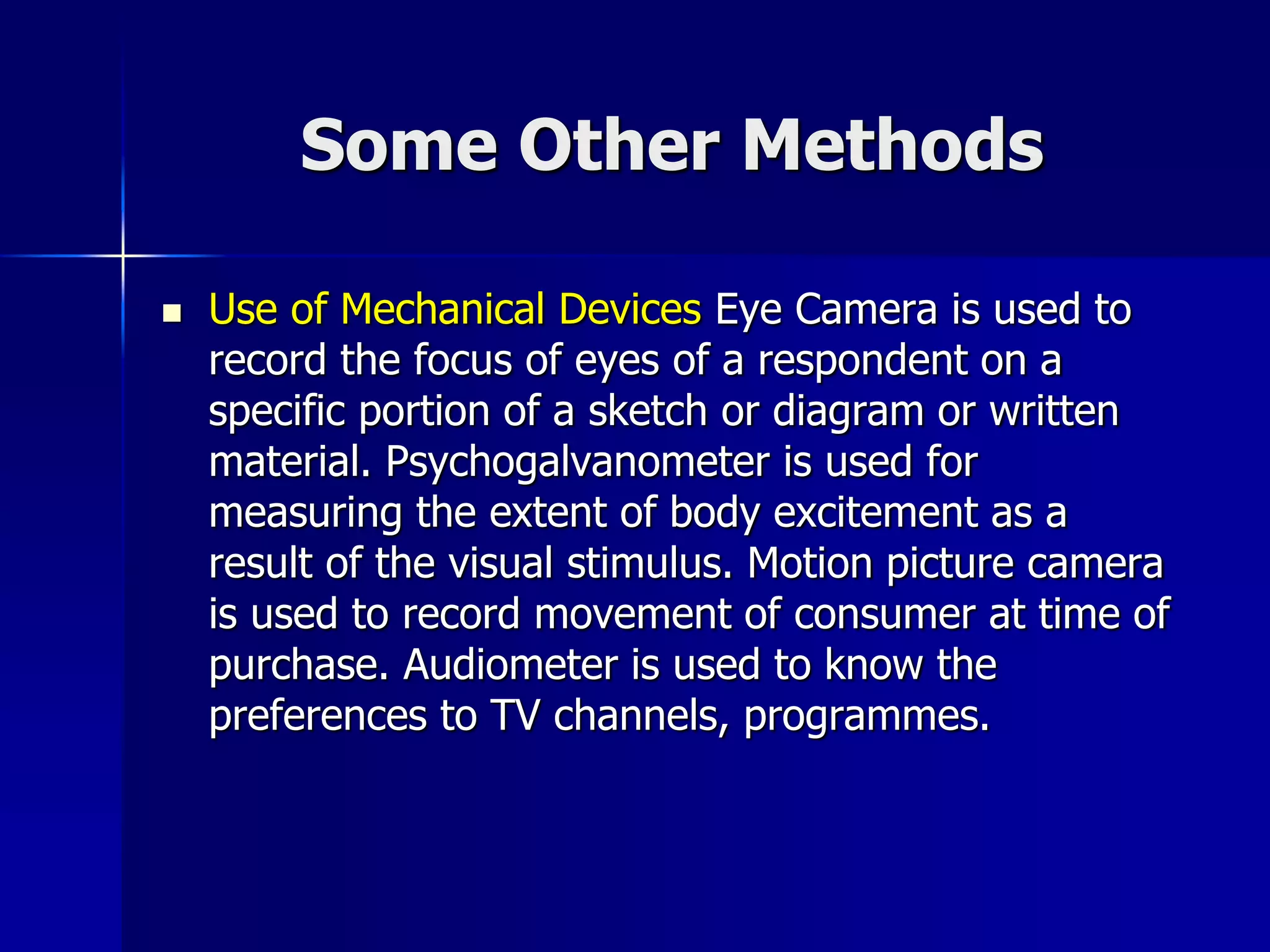 Some Other Methods
 Use of Mechanical Devices Eye Camera is used to
record the focus of eyes of a respondent on a
specific portion of a sketch or diagram or written
material. Psychogalvanometer is used for
measuring the extent of body excitement as a
result of the visual stimulus. Motion picture camera
is used to record movement of consumer at time of
purchase. Audiometer is used to know the
preferences to TV channels, programmes.
 