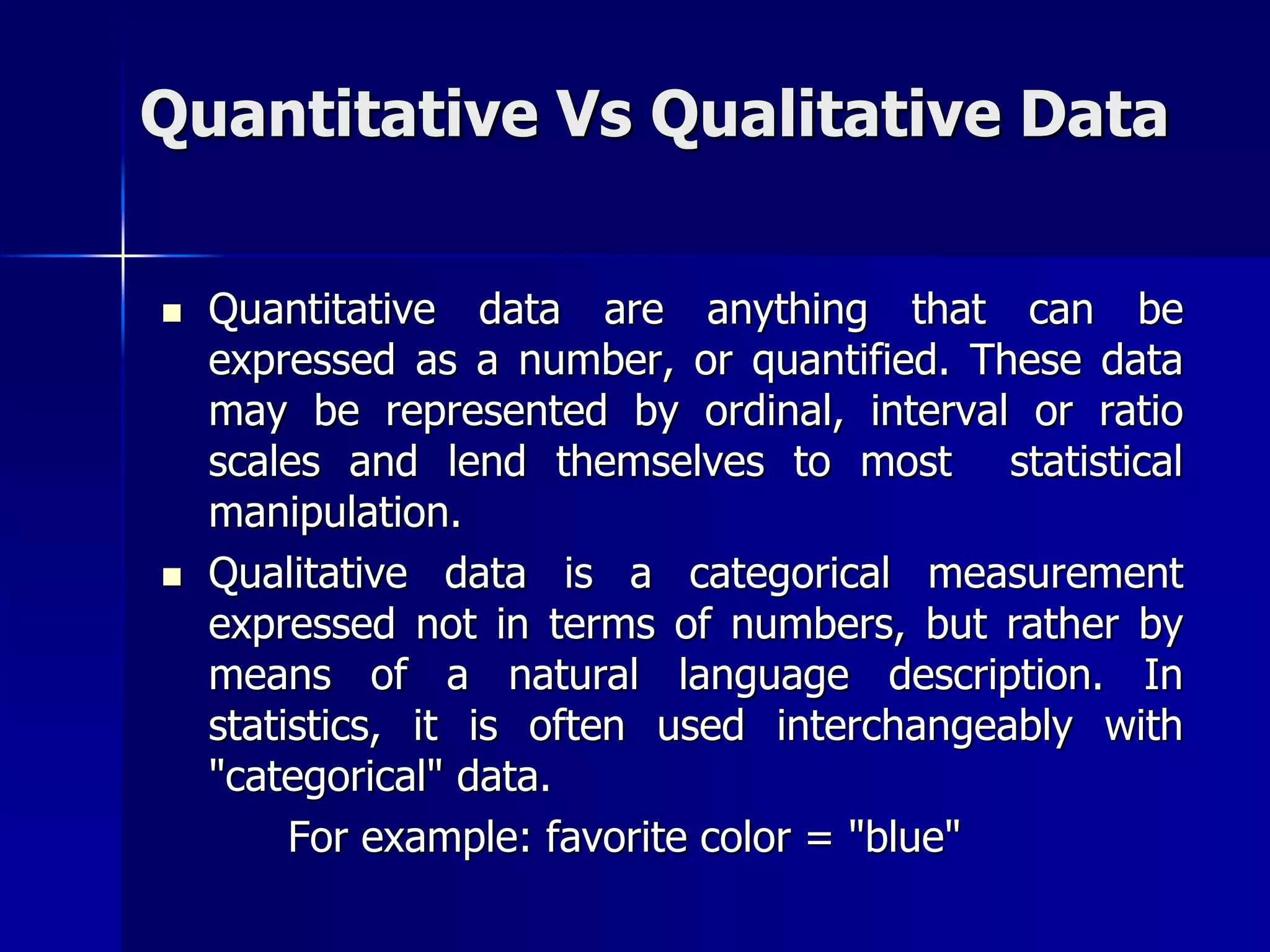 Quantitative Vs Qualitative Data
 Quantitative data are anything that can be
expressed as a number, or quantified. These data
may be represented by ordinal, interval or ratio
scales and lend themselves to most statistical
manipulation.
 Qualitative data is a categorical measurement
expressed not in terms of numbers, but rather by
means of a natural language description. In
statistics, it is often used interchangeably with
"categorical" data.
For example: favorite color = "blue"
 