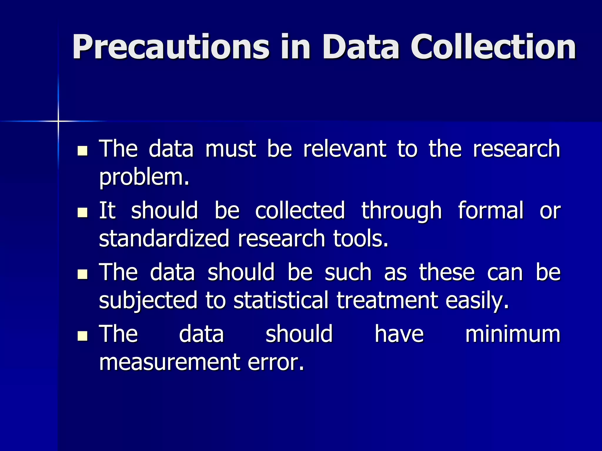 Precautions in Data Collection
 The data must be relevant to the research
problem.
 It should be collected through formal or
standardized research tools.
 The data should be such as these can be
subjected to statistical treatment easily.
 The data should have minimum
measurement error.
 