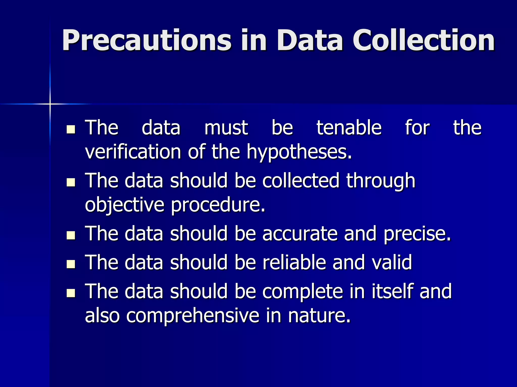 Precautions in Data Collection
 The data must be tenable for the
verification of the hypotheses.
 The data should be collected through
objective procedure.
 The data should be accurate and precise.
 The data should be reliable and valid
 The data should be complete in itself and
also comprehensive in nature.
 