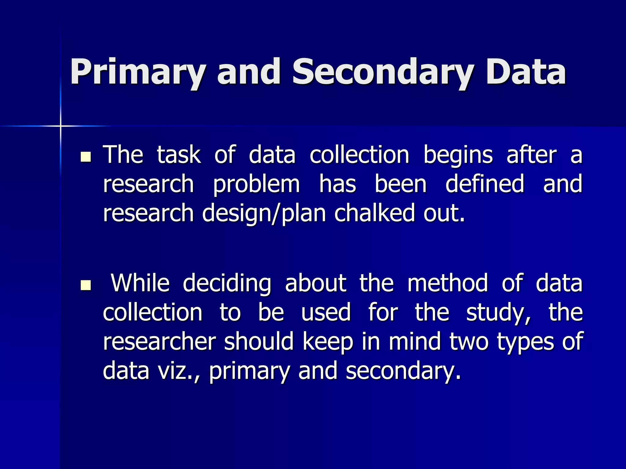 Primary and Secondary Data
 The task of data collection begins after a
research problem has been defined and
research design/plan chalked out.
 While deciding about the method of data
collection to be used for the study, the
researcher should keep in mind two types of
data viz., primary and secondary.
 