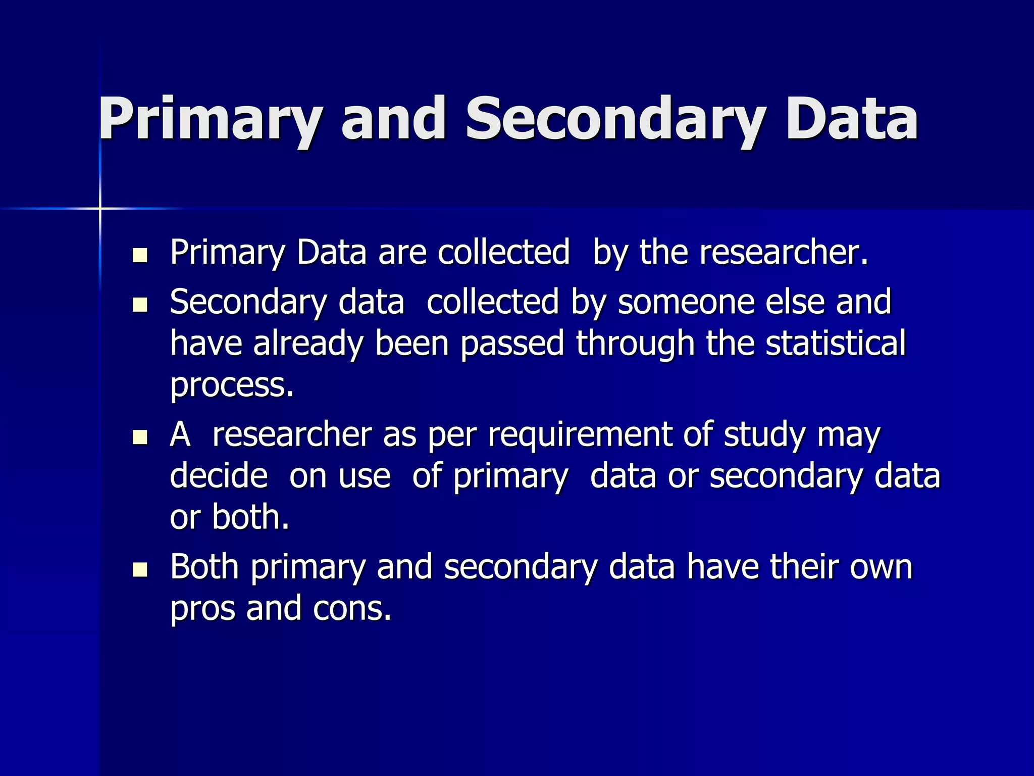 Primary and Secondary Data
 Primary Data are collected by the researcher.
 Secondary data collected by someone else and
have already been passed through the statistical
process.
 A researcher as per requirement of study may
decide on use of primary data or secondary data
or both.
 Both primary and secondary data have their own
pros and cons.
 