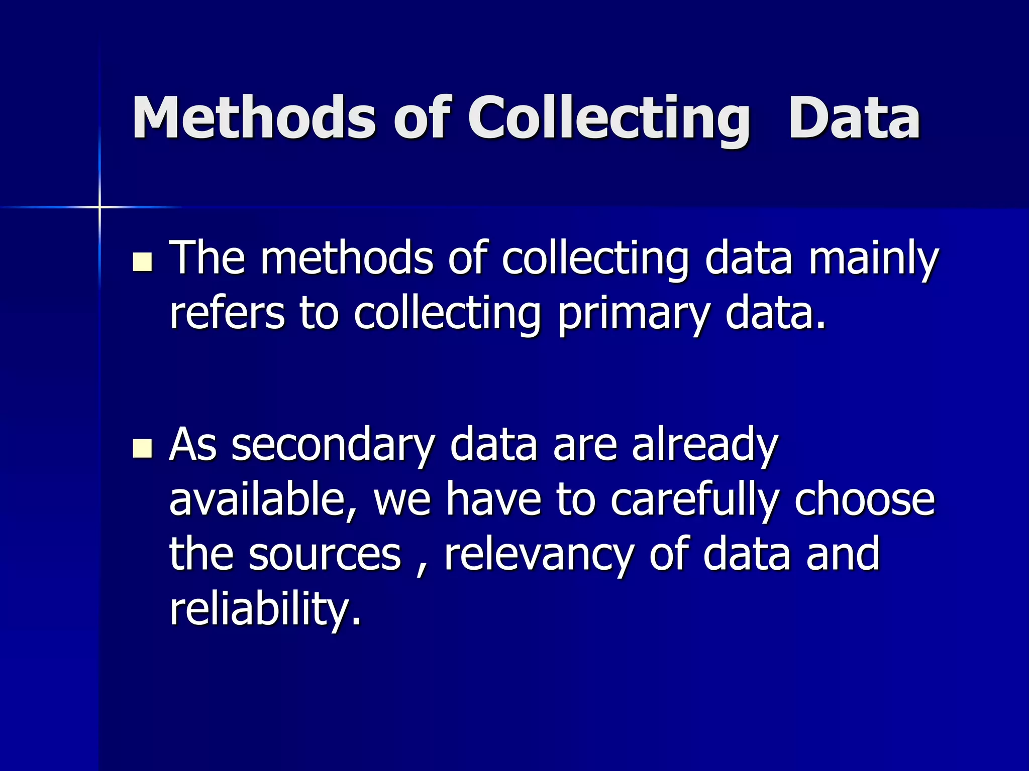 Methods of Collecting Data
 The methods of collecting data mainly
refers to collecting primary data.
 As secondary data are already
available, we have to carefully choose
the sources , relevancy of data and
reliability.
 
