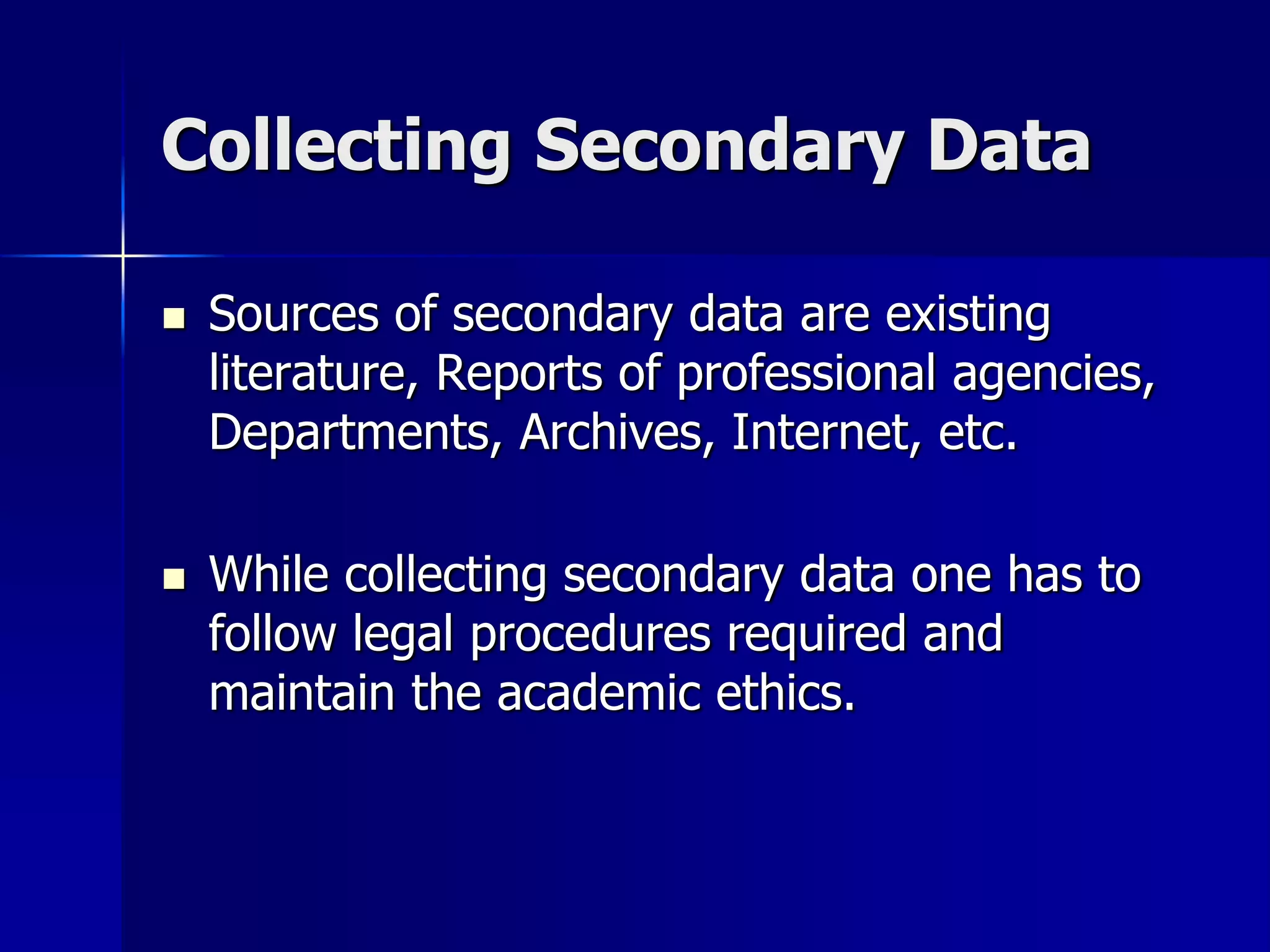Collecting Secondary Data
 Sources of secondary data are existing
literature, Reports of professional agencies,
Departments, Archives, Internet, etc.
 While collecting secondary data one has to
follow legal procedures required and
maintain the academic ethics.
 