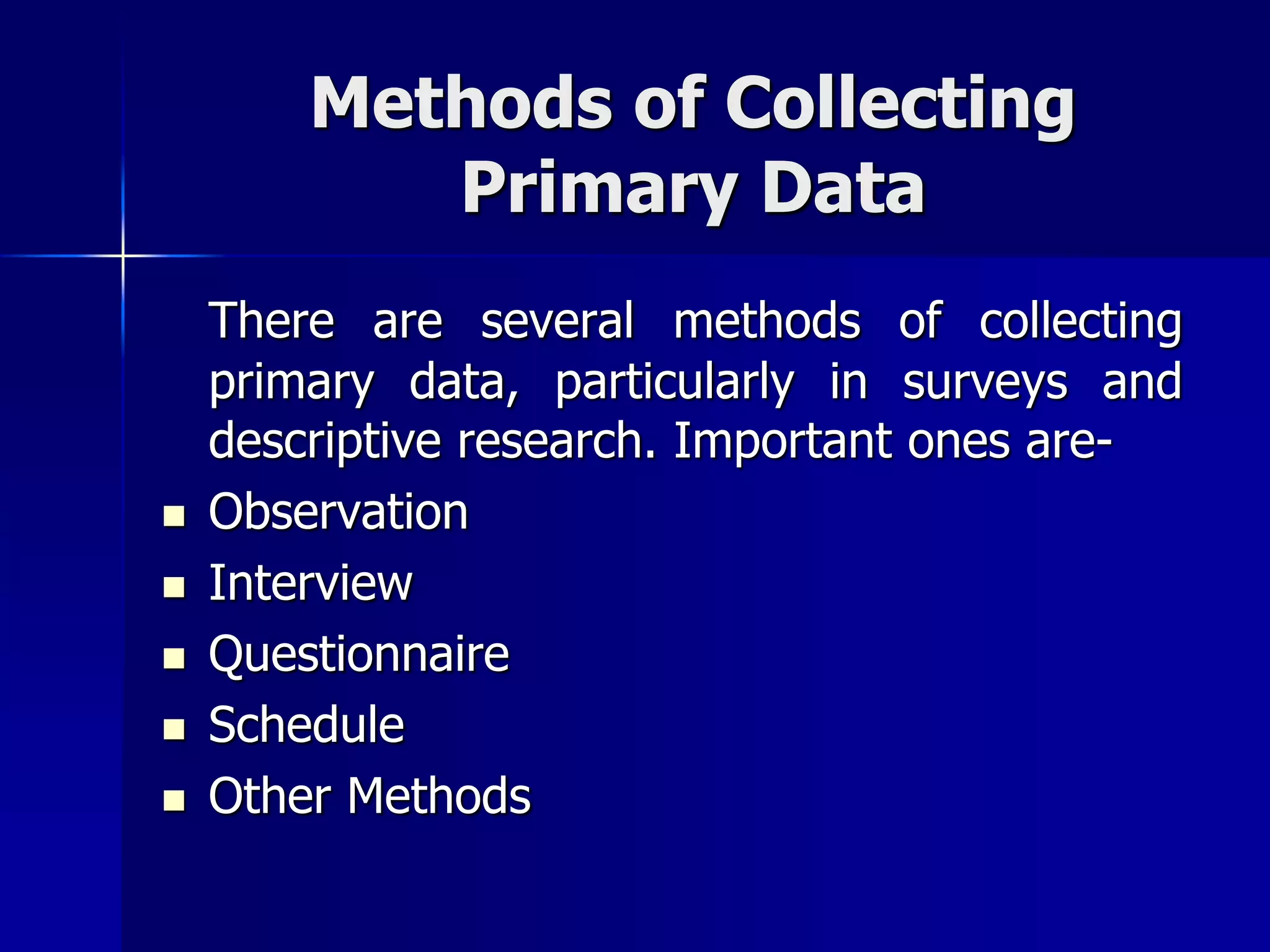 Methods of Collecting
Primary Data
There are several methods of collecting
primary data, particularly in surveys and
descriptive research. Important ones are-
 Observation
 Interview
 Questionnaire
 Schedule
 Other Methods
 