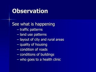Observation
See what is happening
– traffic patterns
– land use patterns
– layout of city and rural areas
– quality of housing
– condition of roads
– conditions of buildings
– who goes to a health clinic
 