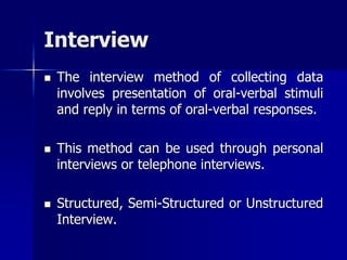 Interview
 The interview method of collecting data
involves presentation of oral-verbal stimuli
and reply in terms of oral-verbal responses.
 This method can be used through personal
interviews or telephone interviews.
 Structured, Semi-Structured or Unstructured
Interview.
 