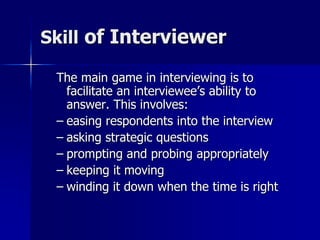 Skill of Interviewer
The main game in interviewing is to
facilitate an interviewee’s ability to
answer. This involves:
– easing respondents into the interview
– asking strategic questions
– prompting and probing appropriately
– keeping it moving
– winding it down when the time is right
 