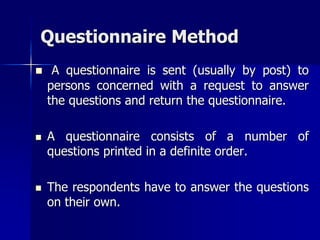 Questionnaire Method
 A questionnaire is sent (usually by post) to
persons concerned with a request to answer
the questions and return the questionnaire.
 A questionnaire consists of a number of
questions printed in a definite order.
 The respondents have to answer the questions
on their own.
 