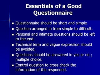 Essentials of a Good
Questionnaire
 Questionnaire should be short and simple
 Question arranged in from simple to difficult.
 Personal and intimate questions should be left
to the end.
 Technical term and vague expression should
be avoided.
 Questions should be answered in yes or no ;
multiple choice.
 Control question to cross check the
information of the responded.
 