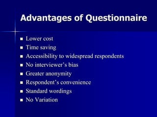Advantages of Questionnaire
 Lower cost
 Time saving
 Accessibility to widespread respondents
 No interviewer’s bias
 Greater anonymity
 Respondent’s convenience
 Standard wordings
 No Variation
 