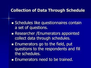 Collection of Data Through Schedule
 Schedules like questionnaires contain
a set of questions.
 Researcher /Enumerators appointed
collect data through schedules.
 Enumerators go to the field, put
questions to the respondents and fill
the schedules.
 Enumerators need to be trained.
 