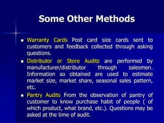 Some Other Methods
 Warranty Cards Post card size cards sent to
customers and feedback collected through asking
questions.
 Distributor or Store Audits are performed by
manufacturer/distributor through salesmen.
Information so obtained are used to estimate
market size, market share, seasonal sales pattern,
etc.
 Pantry Audits From the observation of pantry of
customer to know purchase habit of people ( of
which product, what brand, etc.). Questions may be
asked at the time of audit.
 
