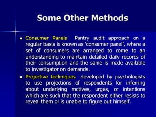 Some Other Methods
 Consumer Panels Pantry audit approach on a
regular basis is known as ‘consumer panel’, where a
set of consumers are arranged to come to an
understanding to maintain detailed daily records of
their consumption and the same is made available
to investigator on demands.
 Projective techniques developed by psychologists
to use projections of respondents for inferring
about underlying motives, urges, or intentions
which are such that the respondent either resists to
reveal them or is unable to figure out himself.
 
