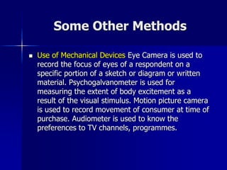 Some Other Methods
 Use of Mechanical Devices Eye Camera is used to
record the focus of eyes of a respondent on a
specific portion of a sketch or diagram or written
material. Psychogalvanometer is used for
measuring the extent of body excitement as a
result of the visual stimulus. Motion picture camera
is used to record movement of consumer at time of
purchase. Audiometer is used to know the
preferences to TV channels, programmes.
 