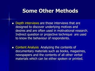 Some Other Methods
 Depth interviews are those interviews that are
designed to discover underlying motives and
desires and are often used in motivational research.
Indirect question or projective technique are used
to know the behaviour of respondents.
 Content Analysis Analyzing the contents of
documentary materials such as books, magazines,
newspapers and the contents of all other verbal
materials which can be either spoken or printed.
 