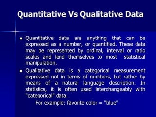 Quantitative Vs Qualitative Data
 Quantitative data are anything that can be
expressed as a number, or quantified. These data
may be represented by ordinal, interval or ratio
scales and lend themselves to most statistical
manipulation.
 Qualitative data is a categorical measurement
expressed not in terms of numbers, but rather by
means of a natural language description. In
statistics, it is often used interchangeably with
"categorical" data.
For example: favorite color = "blue"
 