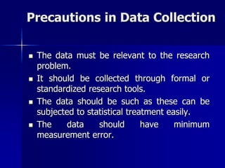 Precautions in Data Collection
 The data must be relevant to the research
problem.
 It should be collected through formal or
standardized research tools.
 The data should be such as these can be
subjected to statistical treatment easily.
 The data should have minimum
measurement error.
 