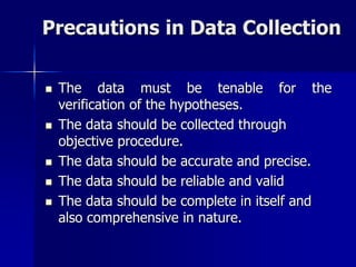 Precautions in Data Collection
 The data must be tenable for the
verification of the hypotheses.
 The data should be collected through
objective procedure.
 The data should be accurate and precise.
 The data should be reliable and valid
 The data should be complete in itself and
also comprehensive in nature.
 