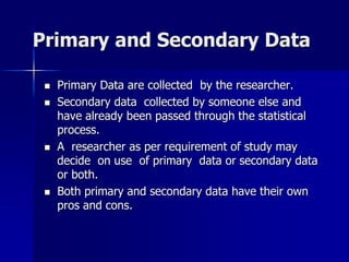 Primary and Secondary Data
 Primary Data are collected by the researcher.
 Secondary data collected by someone else and
have already been passed through the statistical
process.
 A researcher as per requirement of study may
decide on use of primary data or secondary data
or both.
 Both primary and secondary data have their own
pros and cons.
 