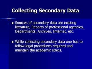 Collecting Secondary Data
 Sources of secondary data are existing
literature, Reports of professional agencies,
Departments, Archives, Internet, etc.
 While collecting secondary data one has to
follow legal procedures required and
maintain the academic ethics.
 