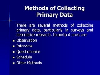 Methods of Collecting
Primary Data
There are several methods of collecting
primary data, particularly in surveys and
descriptive research. Important ones are-
 Observation
 Interview
 Questionnaire
 Schedule
 Other Methods
 