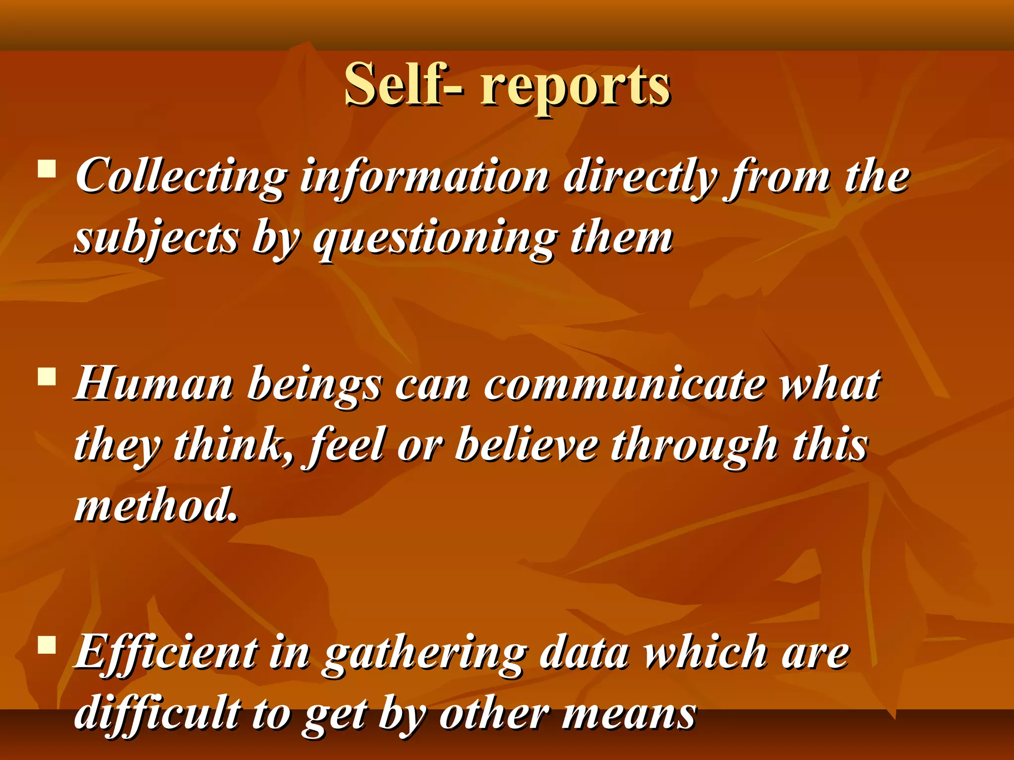 Self- reportsSelf- reports
 Collecting information directly from theCollecting information directly from the
subjects by questioning themsubjects by questioning them
 Human beings can communicate whatHuman beings can communicate what
they think, feel or believe through thisthey think, feel or believe through this
method.method.
 Efficient in gathering data which areEfficient in gathering data which are
difficult to get by other meansdifficult to get by other means
 