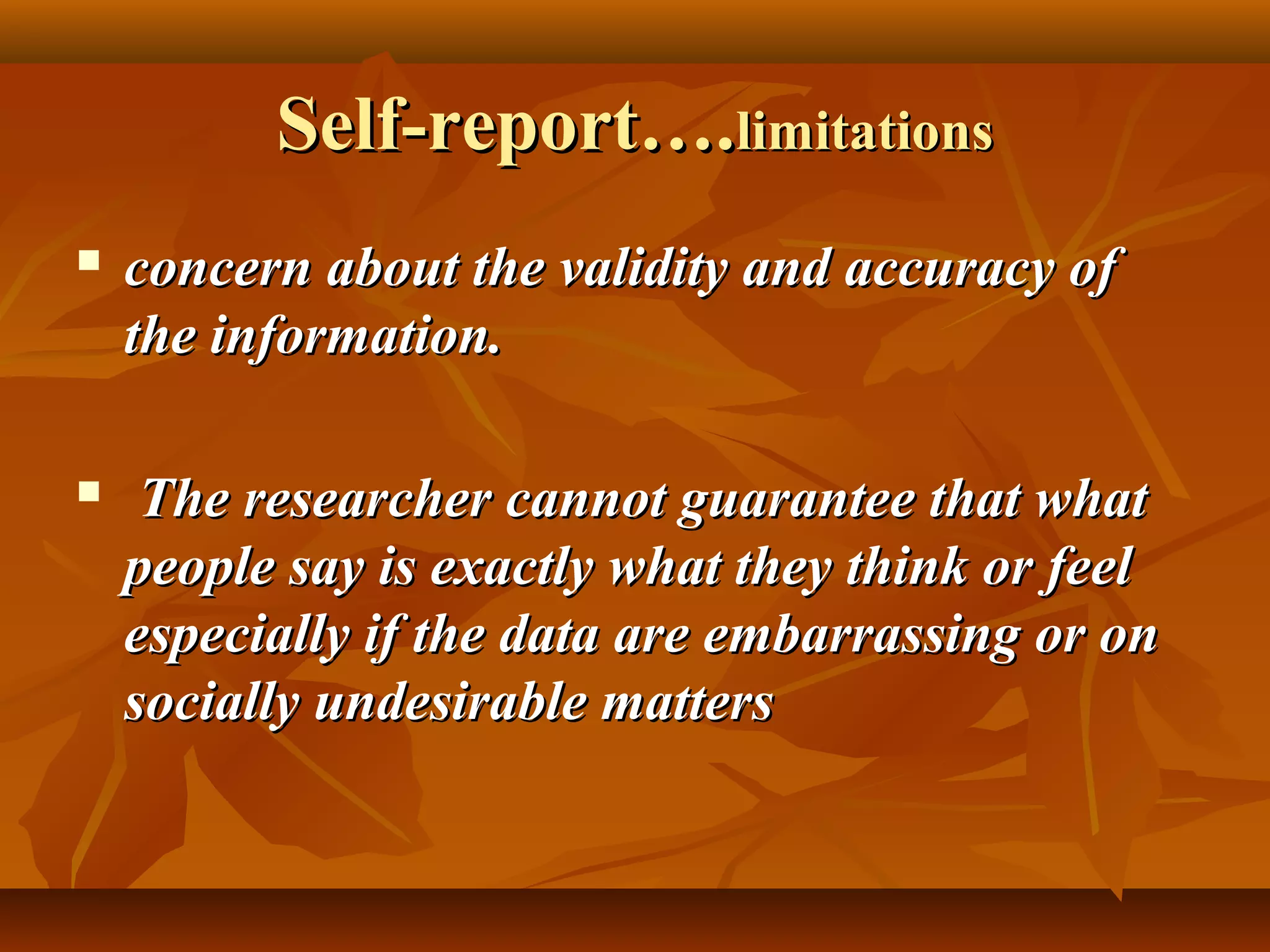 Self-report….Self-report….limitationslimitations
 concern about the validity and accuracy ofconcern about the validity and accuracy of
the information.the information.
 The researcher cannot guarantee that whatThe researcher cannot guarantee that what
people say is exactly what they think or feelpeople say is exactly what they think or feel
especially if the data are embarrassing or onespecially if the data are embarrassing or on
socially undesirable matterssocially undesirable matters
 