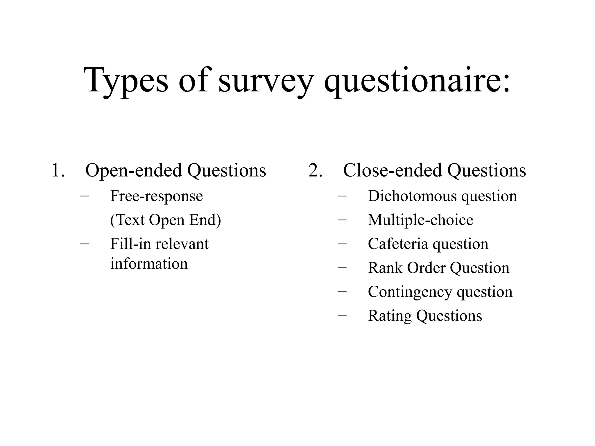 Types of survey questionaire:
1. Open-ended Questions
– Free-response
(Text Open End)
– Fill-in relevant
information
2. Close-ended Questions
– Dichotomous question
– Multiple-choice
– Cafeteria question
– Rank Order Question
– Contingency question
– Rating Questions
 