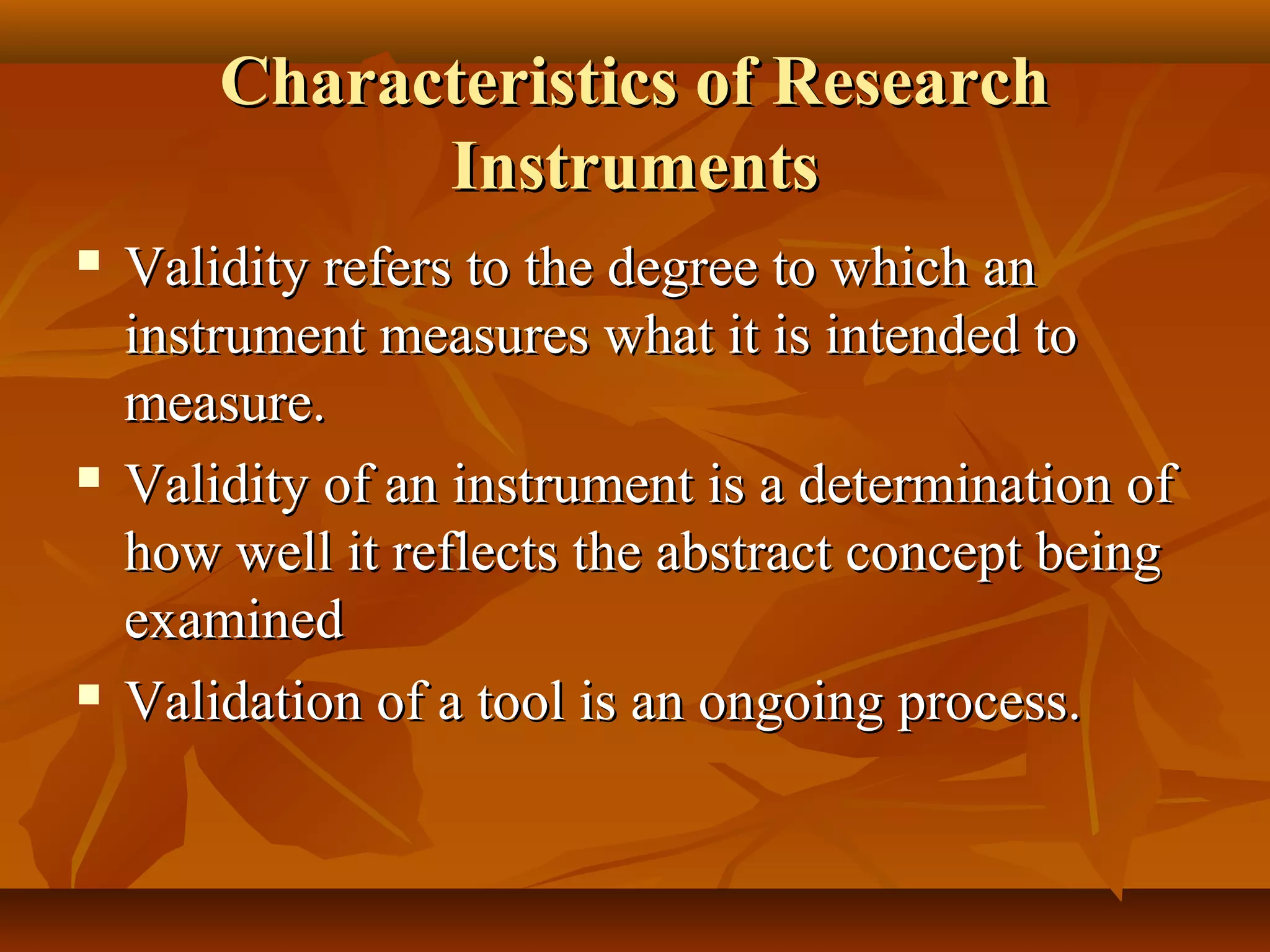 Characteristics of ResearchCharacteristics of Research
InstrumentsInstruments
 Validity refers to the degree to which anValidity refers to the degree to which an
instrument measures what it is intended toinstrument measures what it is intended to
measure.measure.
 Validity of an instrument is a determination ofValidity of an instrument is a determination of
how well it reflects the abstract concept beinghow well it reflects the abstract concept being
examinedexamined
 Validation of a tool is an ongoing process.Validation of a tool is an ongoing process.
 