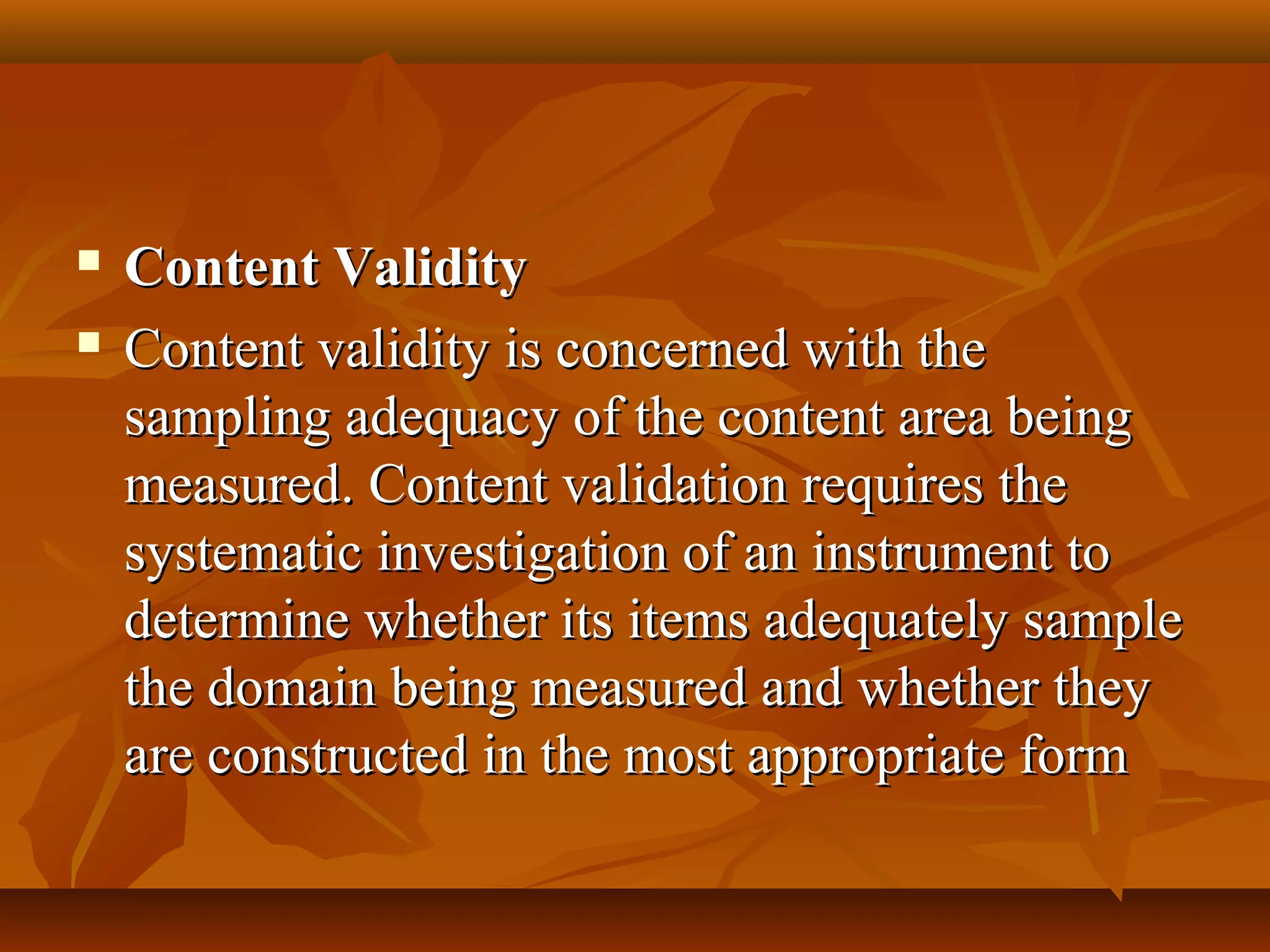  Content ValidityContent Validity
 Content validity is concerned with theContent validity is concerned with the
sampling adequacy of the content area beingsampling adequacy of the content area being
measured. Content validation requires themeasured. Content validation requires the
systematic investigation of an instrument tosystematic investigation of an instrument to
determine whether its items adequately sampledetermine whether its items adequately sample
the domain being measured and whether theythe domain being measured and whether they
are constructed in the most appropriate formare constructed in the most appropriate form
 