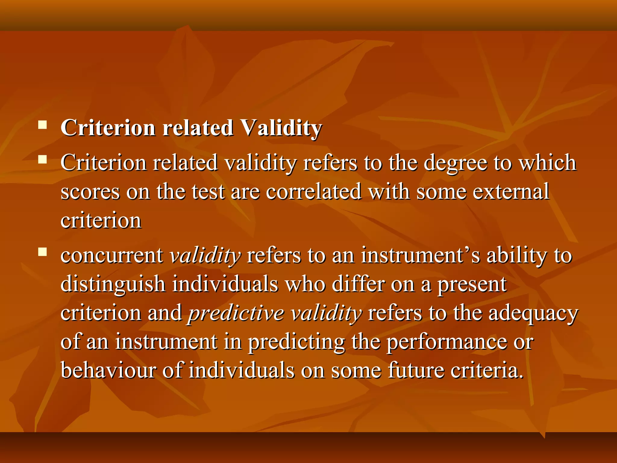  Criterion related ValidityCriterion related Validity
 Criterion related validity refers to the degree to whichCriterion related validity refers to the degree to which
scores on the test are correlated with some externalscores on the test are correlated with some external
criterioncriterion
 concurrentconcurrent validityvalidity refers to an instrument’s ability torefers to an instrument’s ability to
distinguish individuals who differ on a presentdistinguish individuals who differ on a present
criterion andcriterion and predictive validitypredictive validity refers to the adequacyrefers to the adequacy
of an instrument in predicting the performance orof an instrument in predicting the performance or
behaviour of individuals on some future criteria.behaviour of individuals on some future criteria.
 