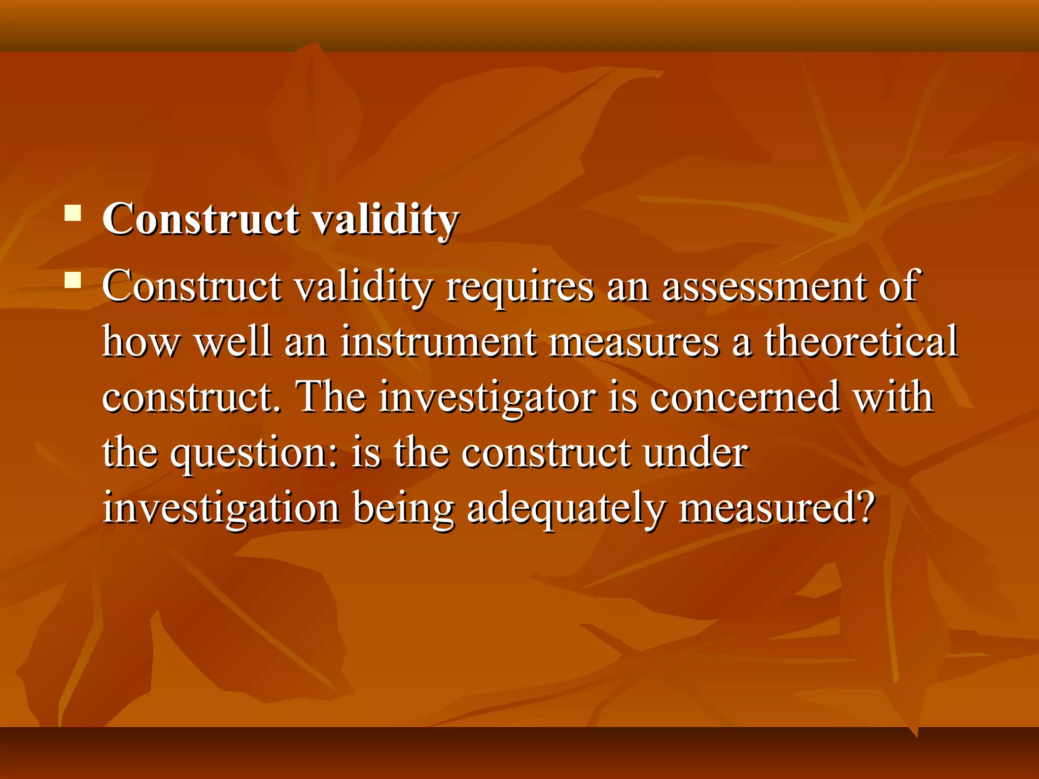  Construct validityConstruct validity
 Construct validity requires an assessment ofConstruct validity requires an assessment of
how well an instrument measures a theoreticalhow well an instrument measures a theoretical
construct. The investigator is concerned withconstruct. The investigator is concerned with
the question: is the construct underthe question: is the construct under
investigation being adequately measured?investigation being adequately measured?
 