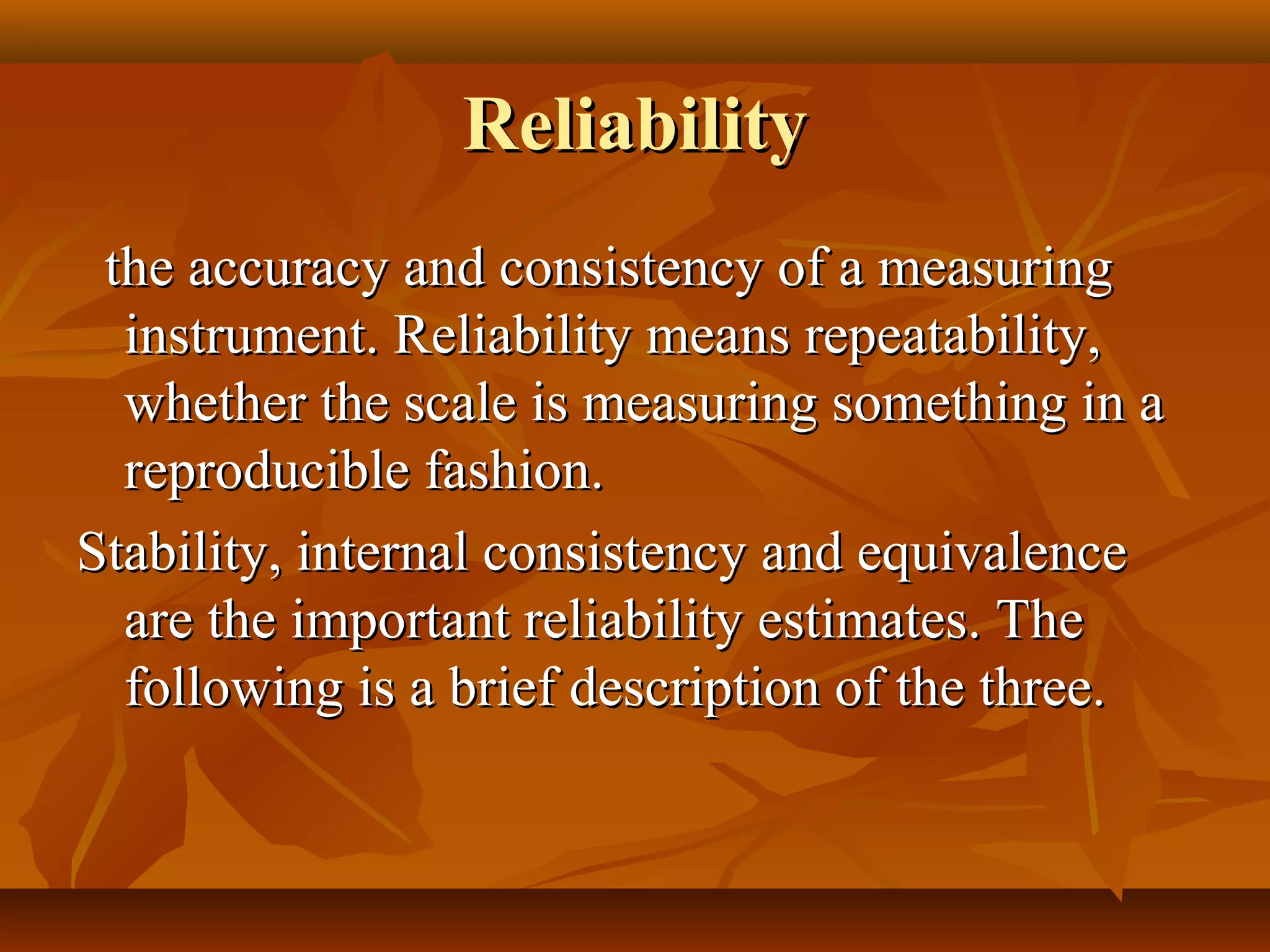ReliabilityReliability
the accuracy and consistency of a measuringthe accuracy and consistency of a measuring
instrument. Reliability means repeatability,instrument. Reliability means repeatability,
whether the scale is measuring something in awhether the scale is measuring something in a
reproducible fashion.reproducible fashion.
Stability, internal consistency and equivalenceStability, internal consistency and equivalence
are the important reliability estimates. Theare the important reliability estimates. The
following is a brief description of the three.following is a brief description of the three.
 