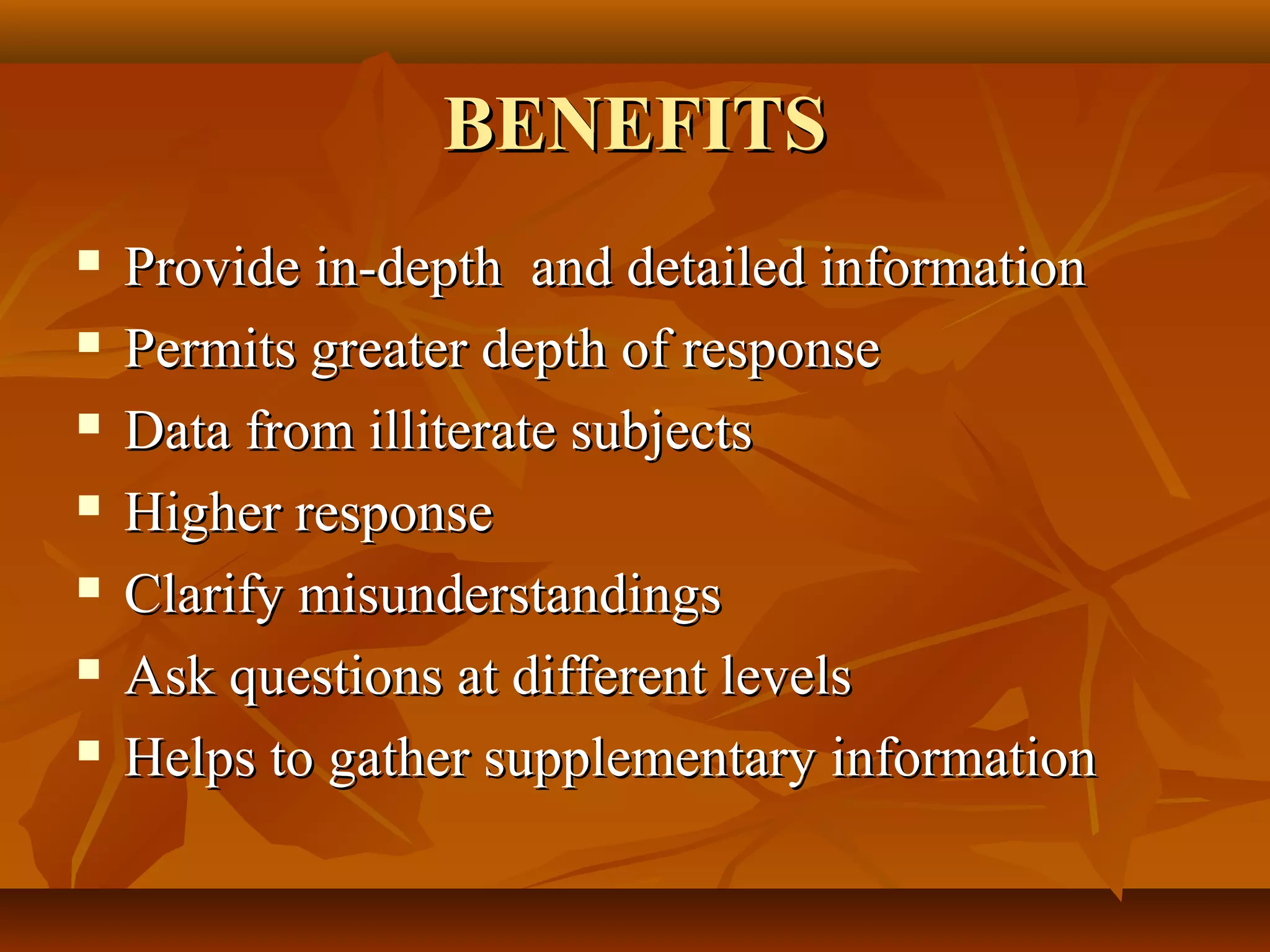 BENEFITSBENEFITS
 Provide in-depth and detailed informationProvide in-depth and detailed information
 Permits greater depth of responsePermits greater depth of response
 Data from illiterate subjectsData from illiterate subjects
 Higher responseHigher response
 Clarify misunderstandingsClarify misunderstandings
 Ask questions at different levelsAsk questions at different levels
 Helps to gather supplementary informationHelps to gather supplementary information
 